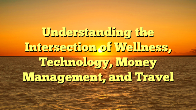 Understanding the Intersection of Wellness, Technology, Money Management, and Travel