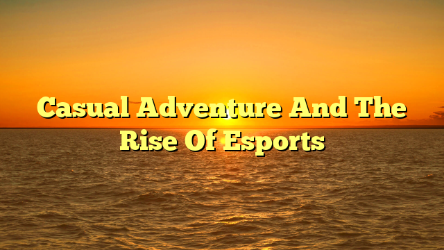 Casual Adventure And The Rise Of Esports