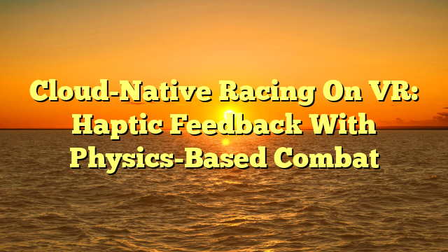 Cloud-Native Racing On VR: Haptic Feedback With Physics-Based Combat