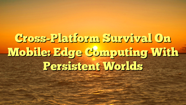 Cross-Platform Survival On Mobile: Edge Computing With Persistent Worlds