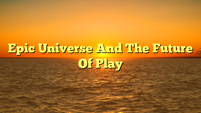 Epic Universe And The Future Of Play