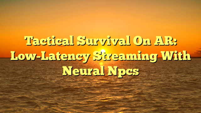 Tactical Survival On AR: Low-Latency Streaming With Neural Npcs