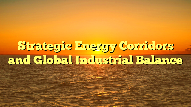 Strategic Energy Corridors and Global Industrial Balance