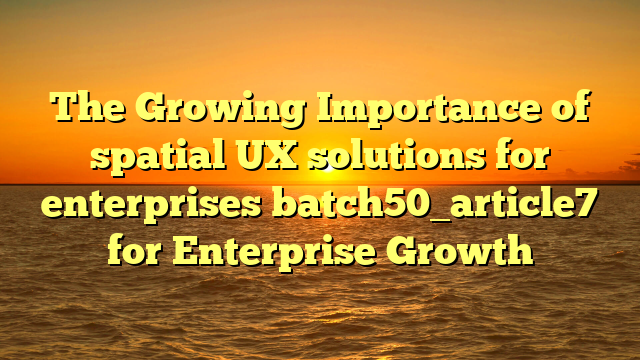 The Growing Importance of spatial UX solutions for enterprises batch50_article7 for Enterprise Growth