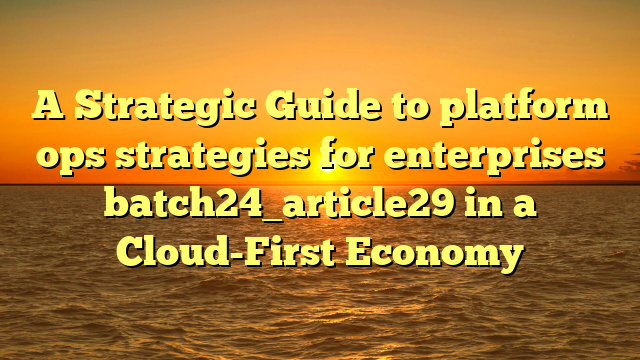 A Strategic Guide to platform ops strategies for enterprises batch24_article29 in a Cloud-First Economy