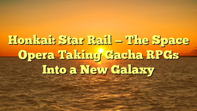 Honkai: Star Rail — The Space Opera Taking Gacha RPGs Into a New Galaxy