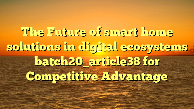 The Future of smart home solutions in digital ecosystems batch20_article38 for Competitive Advantage