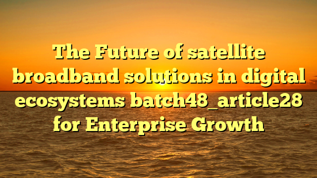 The Future of satellite broadband solutions in digital ecosystems batch48_article28 for Enterprise Growth